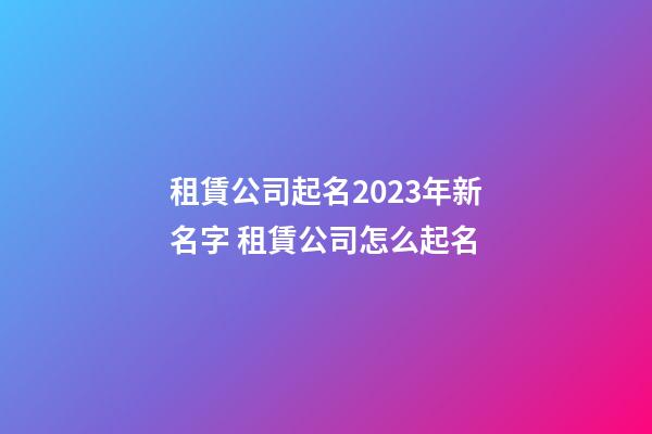 租賃公司起名2023年新名字 租賃公司怎么起名-第1張-公司起名-玄機派